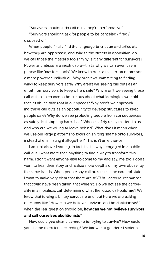 "Survivors shouldn't do call-outs, they're performative’

“Survivors shouldn't ask for people to be canceled / fired /
disposed of”

‘When people finally find the language to critique and articulate
how they are oppressed, and take to the streets in opposition, do
‘we call those the master’s tools? Why is it any different for survivors?
Power and abuse are inextricable—that's why we can even use a
phrase like ‘master's tools’. We know there is a master, an oppressor,
‘a more powered individual. Why aren't we committing to finding
ways to keep survivors safe? Why aren't we seeing call outs as an
effort from survivors to keep others safe? Why aren't we seeing these
call-outs as a chance to be curious about what ideologies we hold,
that let abuse take root in our spaces? Why aren't we approach-
ing these call outs as an opportunity to develop structures to keep
people safe? Why do we see protecting people from consequences
as safety, but stopping harm isn't? Whose safety really matters to us,
and who are we willing to leave behind? What does it mean when
|we use our large platforms to focus on shifting shame onto survivors,
Instead of eliminating it altogether? This isn’t an either-or.

| am not above learning. n fact, that is why | engaged in a public
callout. I want more than anything to find a way to transform this
harm. | don't want anyone else to come to me and say, me too. | don't
‘want to hear their story and realize more depths of my own abuse, by
the same hands. When people say call-outs mimic the carceral state,
want to make very clear that there are ACTUAL carceral responses
that could have been taken, that weren't. Do we not see the carcer-
ality in a moralistic call determining what the ‘good call-outs’ are? We
know that forcing a binary serves no one, but here we are asking
questions like “How can we believe survivors and be abolitionists?”
‘when the real question should be, how can we not believe survivors
and call ourselves abolitionists?

How could you shame someone for trying to survive? How could

 

you shame them for succeeding? We know that gendered violence

14
